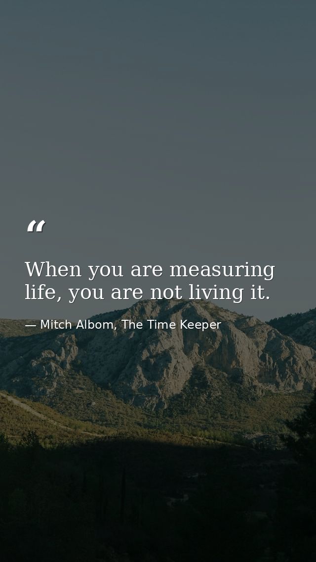 When you are measuring life, you are not living it. — Mitch Albom, The Time Keeper