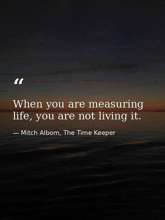 When you are measuring life, you are not living it. — Mitch Albom, The Time Keeper