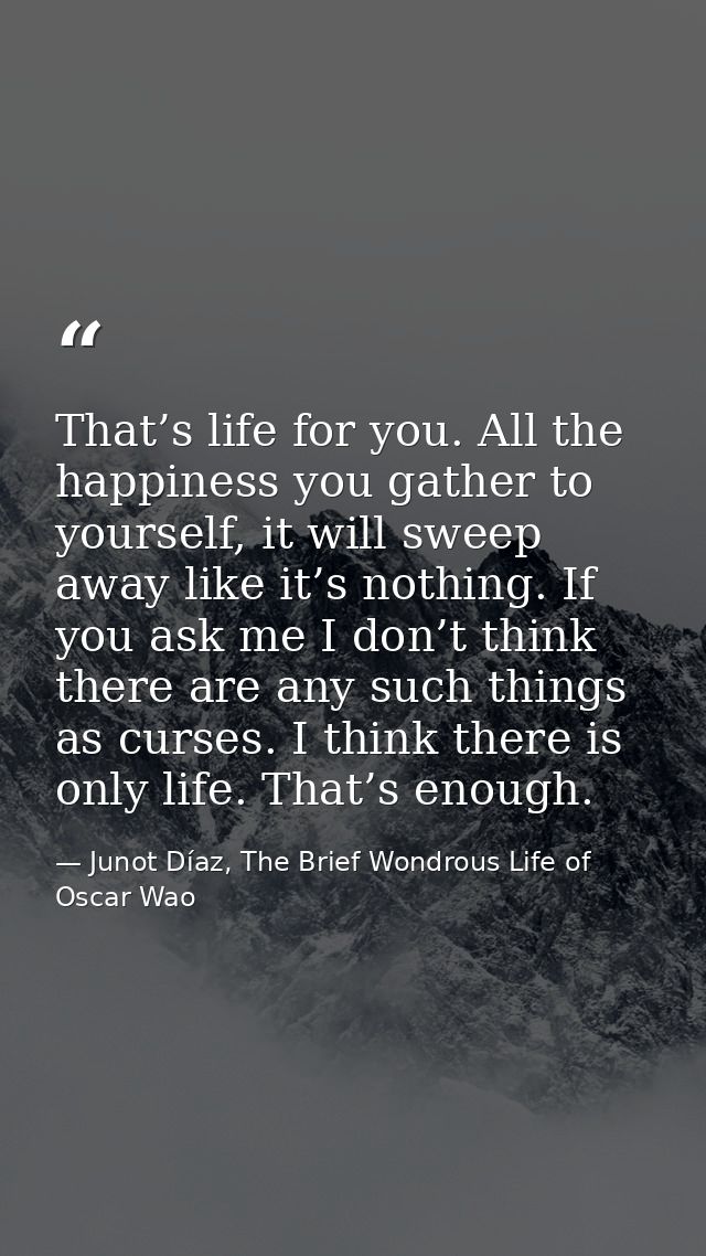 That’s life for you. All the happiness you gather to yourself, it will sweep away like it’s nothing. If you ask me I don — Junot Díaz, The Brief Wondrous Life of Oscar Wao