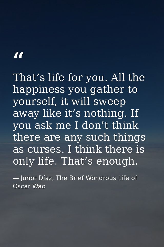 That’s life for you. All the happiness you gather to yourself, it will sweep away like it’s nothing. If you ask me I don — Junot Díaz, The Brief Wondrous Life of Oscar Wao
