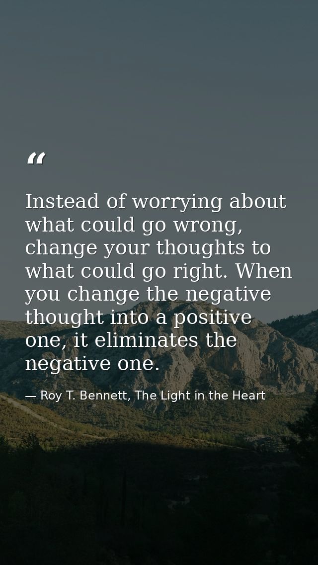 Instead of worrying about what could go wrong, change your thoughts to what could go right. When you change the negative — Roy T. Bennett, The Light in the Heart