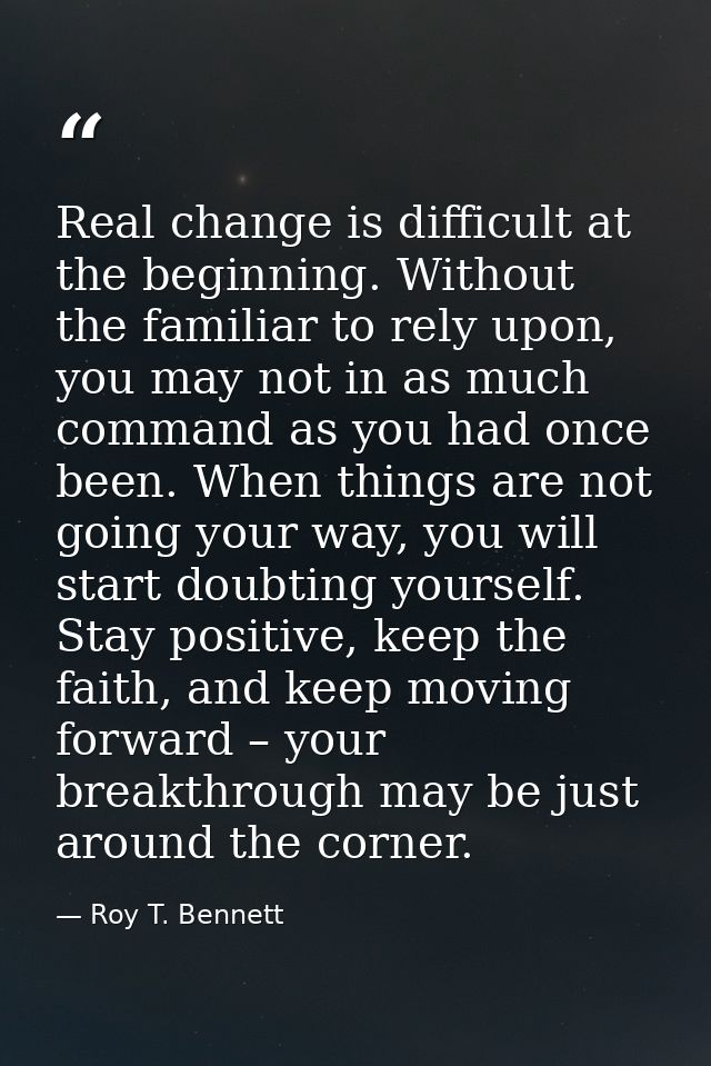 Real change is difficult at the beginning. Without the familiar to rely upon, you may not in as much command as you had  — Roy T. Bennett