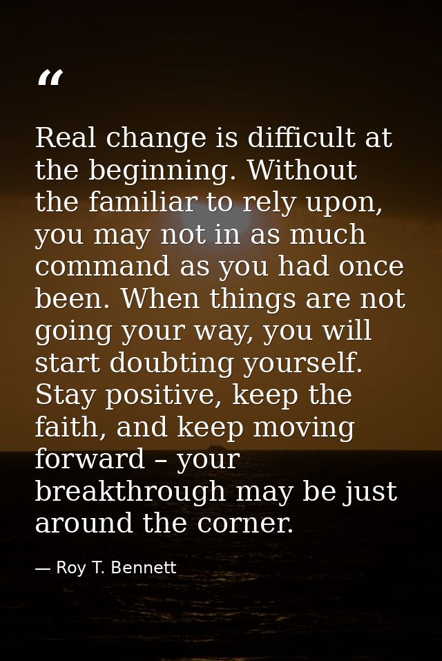 Real change is difficult at the beginning. Without the familiar to rely upon, you may not in as much command as you had  — Roy T. Bennett