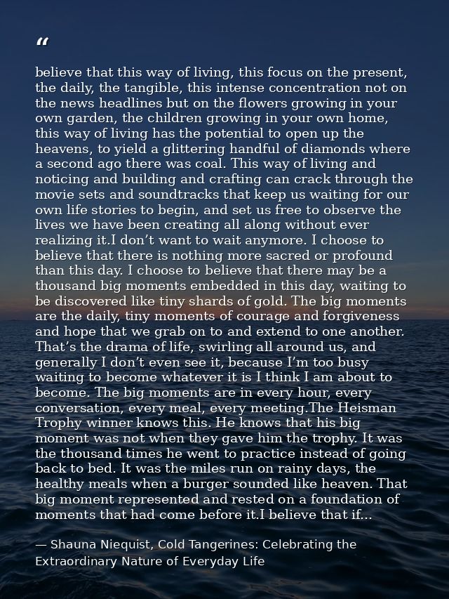 believe that this way of living, this focus on the present, the daily, the tangible, this intense concentration not on t — Shauna Niequist, Cold Tangerines: Celebrating the Extraordinary Nature of Everyday Life