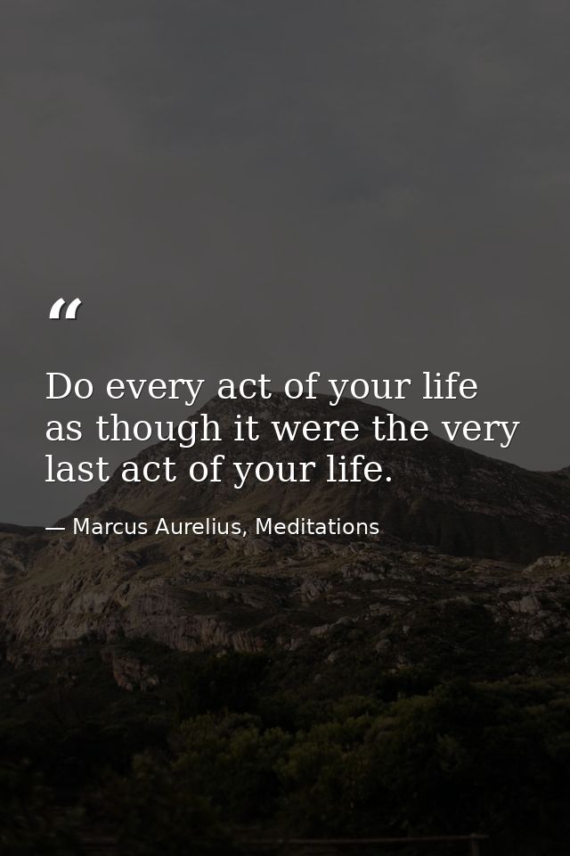 Do every act of your life as though it were the very last act of your life. — Marcus Aurelius, Meditations