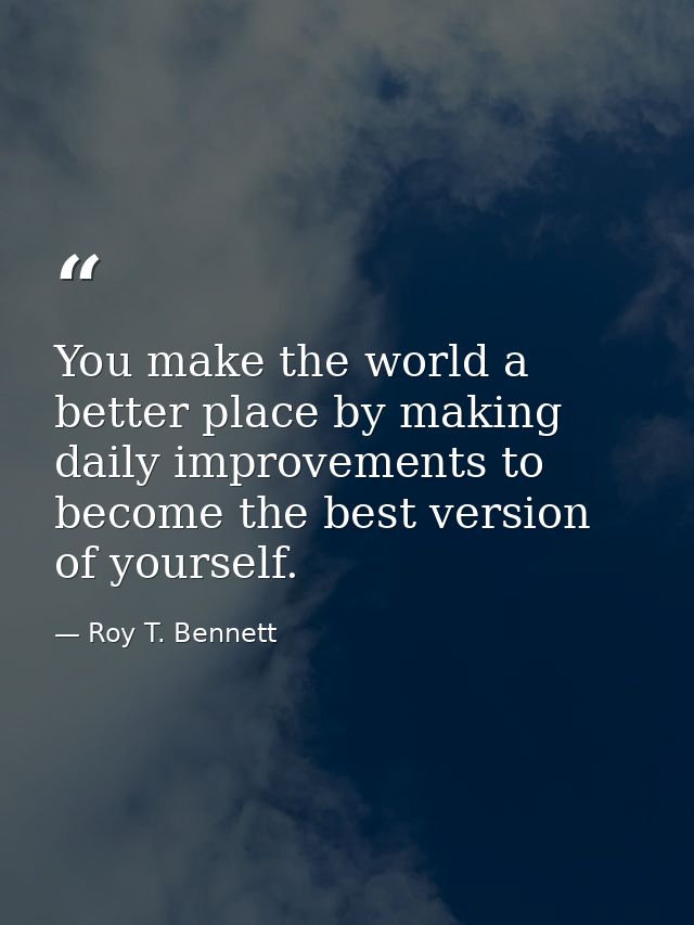 You make the world a better place by making daily improvements to become the best version of yourself. — Roy T. Bennett