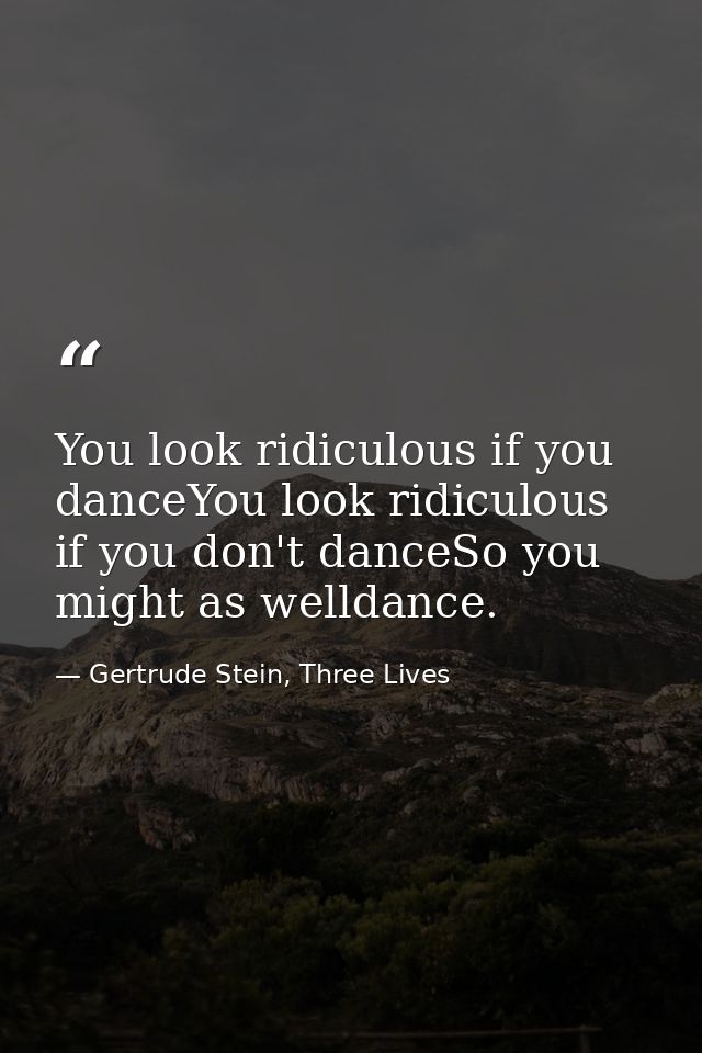 You look ridiculous if you danceYou look ridiculous if you don't danceSo you might as welldance. — Gertrude Stein, Three Lives