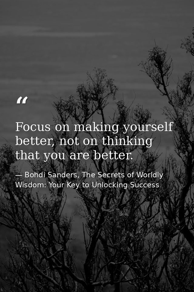Focus on making yourself better, not on thinking that you are better. — Bohdi Sanders, The Secrets of Worldly Wisdom: Your Key to Unlocking Success