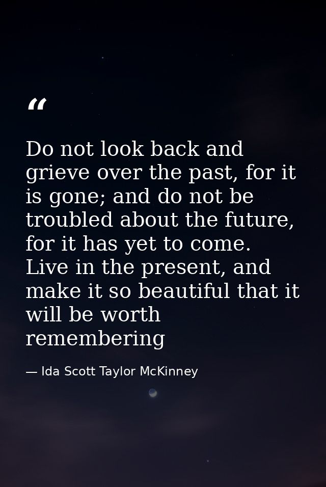 Do not look back and grieve over the past, for it is gone; and do not be troubled about the future, for it has yet to co — Ida Scott Taylor McKinney