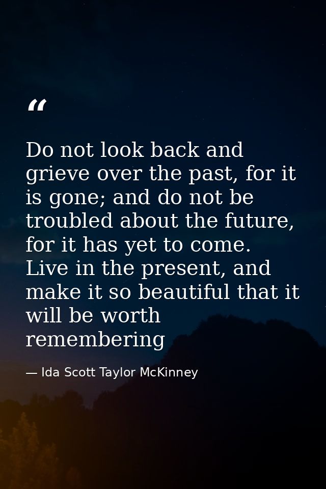 Do not look back and grieve over the past, for it is gone; and do not be troubled about the future, for it has yet to co — Ida Scott Taylor McKinney