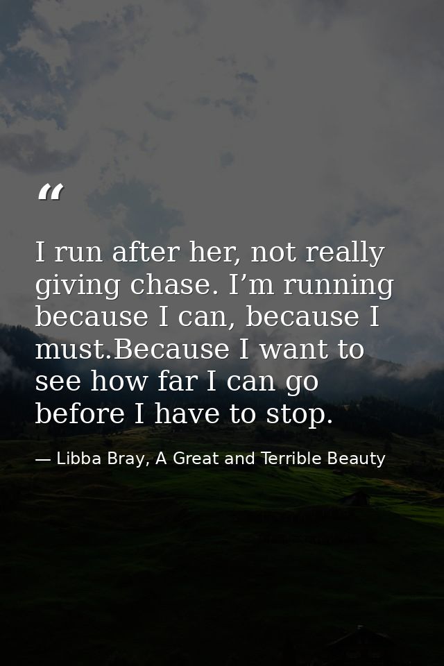 I run after her, not really giving chase. I’m running because I can, because I must.Because I want to see how far I can  — Libba Bray, A Great and Terrible Beauty