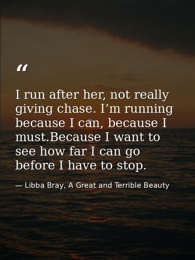 I run after her, not really giving chase. I’m running because I can, because I must.Because I want to see how far I can  — Libba Bray, A Great and Terrible Beauty