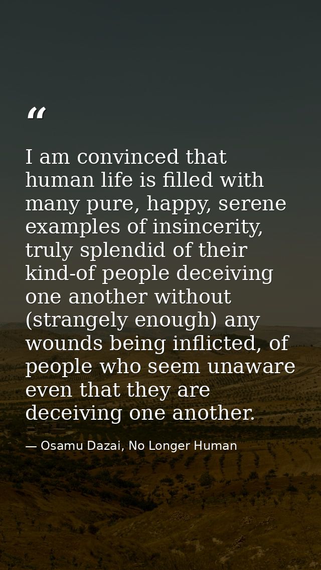 I am convinced that human life is filled with many pure, happy, serene examples of insincerity, truly splendid of their  — Osamu Dazai, No Longer Human