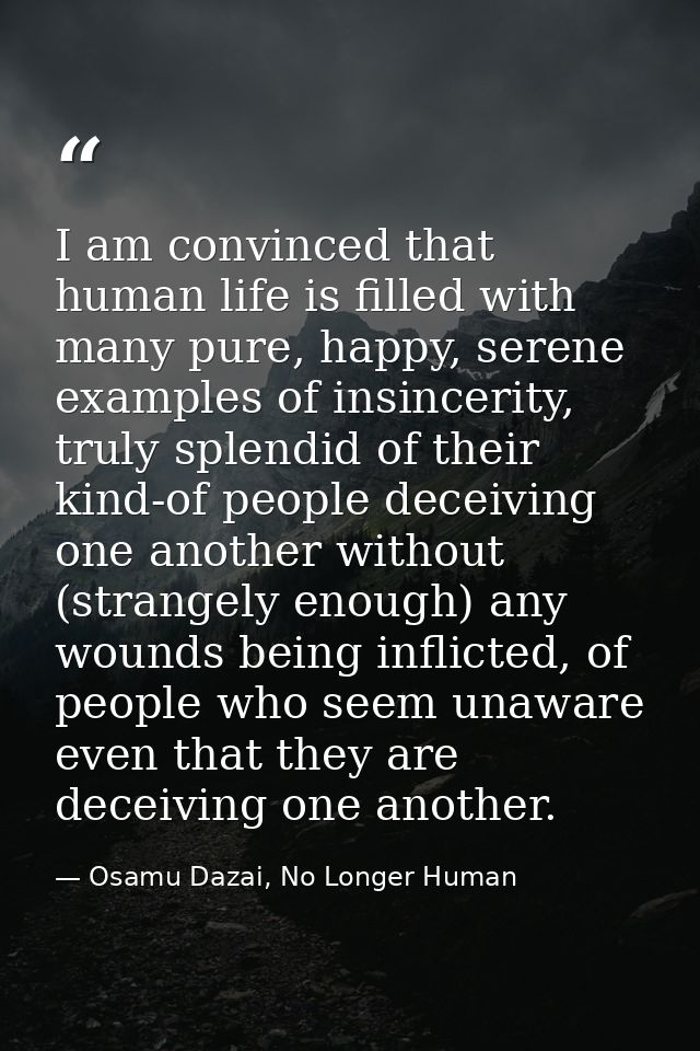 I am convinced that human life is filled with many pure, happy, serene examples of insincerity, truly splendid of their  — Osamu Dazai, No Longer Human