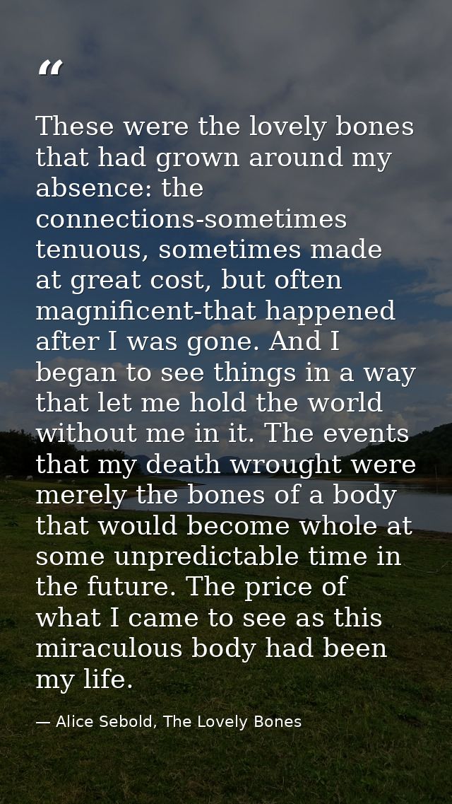 These were the lovely bones that had grown around my absence: the connections-sometimes tenuous, sometimes made at great — Alice Sebold, The Lovely Bones