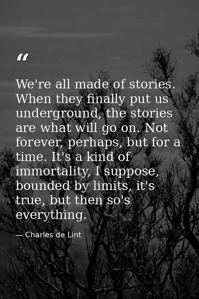 We're all made of stories. When they finally put us underground, the stories are what will go on. Not forever, perhaps,  — Charles de Lint