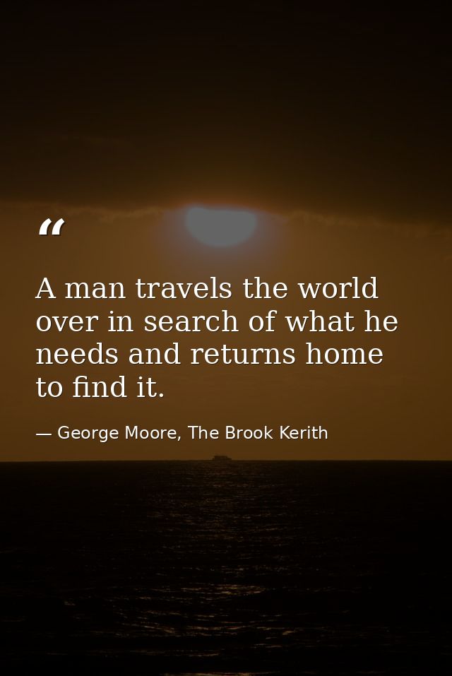 A man travels the world over in search of what he needs and returns home to find it. — George Moore, The Brook Kerith