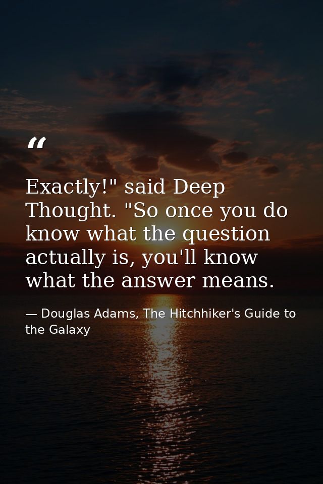 Exactly!" said Deep Thought. "So once you do know what the question actually is, you'll know what the answer means. — Douglas Adams, The Hitchhiker's Guide to the Galaxy