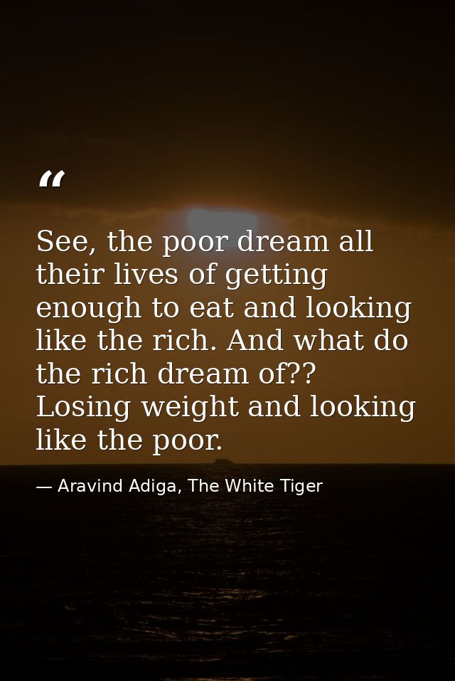 See, the poor dream all their lives of getting enough to eat and looking like the rich. And what do the rich dream of??  — Aravind Adiga, The White Tiger
