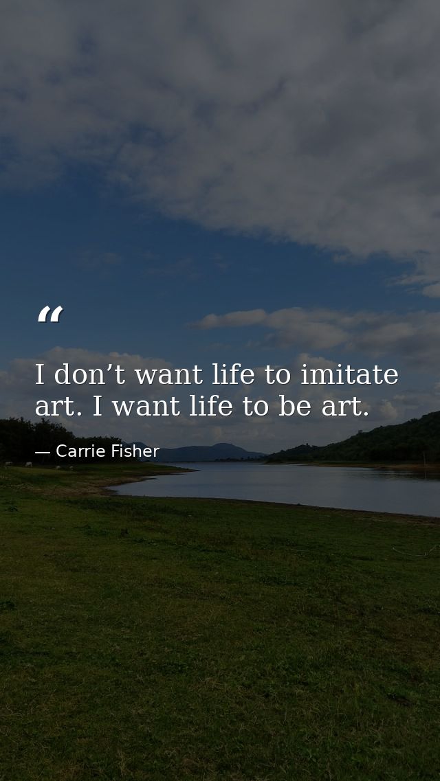 I don’t want life to imitate art. I want life to be art. — Carrie Fisher