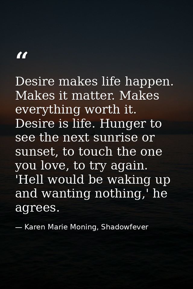 Desire makes life happen. Makes it matter. Makes everything worth it. Desire is life. Hunger to see the next sunrise or  — Karen Marie Moning, Shadowfever