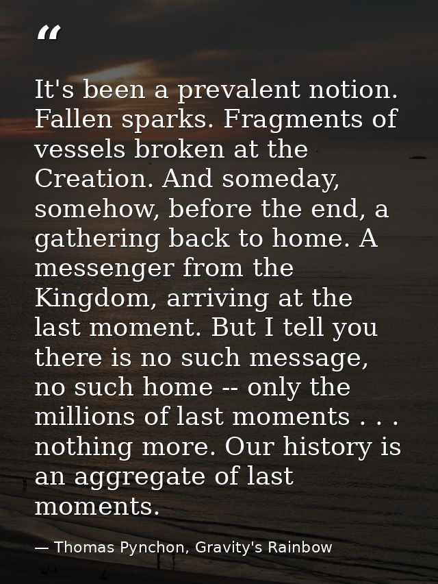 It's been a prevalent notion. Fallen sparks. Fragments of vessels broken at the Creation. And someday, somehow, before t — Thomas Pynchon, Gravity's Rainbow