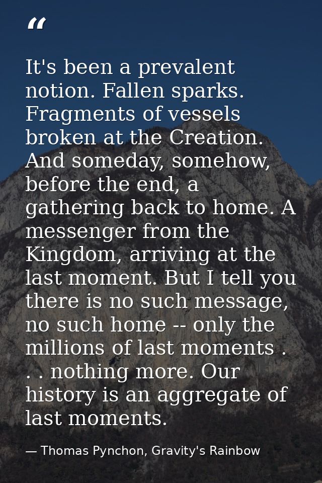 It's been a prevalent notion. Fallen sparks. Fragments of vessels broken at the Creation. And someday, somehow, before t — Thomas Pynchon, Gravity's Rainbow