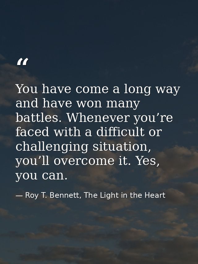 You have come a long way and have won many battles. Whenever you’re faced with a difficult or challenging situation, you — Roy T. Bennett, The Light in the Heart