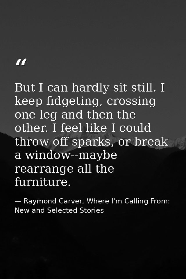 But I can hardly sit still. I keep fidgeting, crossing one leg and then the other. I feel like I could throw off sparks, — Raymond Carver, Where I'm Calling From: New and Selected Stories