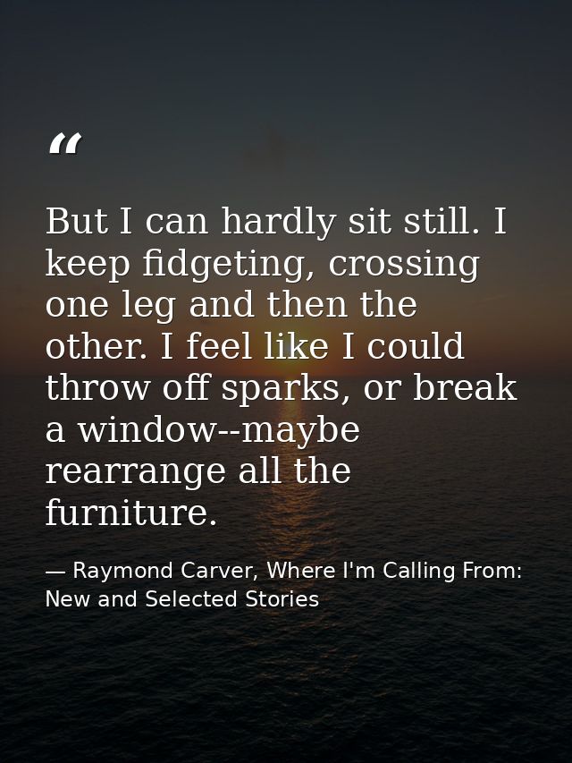 But I can hardly sit still. I keep fidgeting, crossing one leg and then the other. I feel like I could throw off sparks, — Raymond Carver, Where I'm Calling From: New and Selected Stories