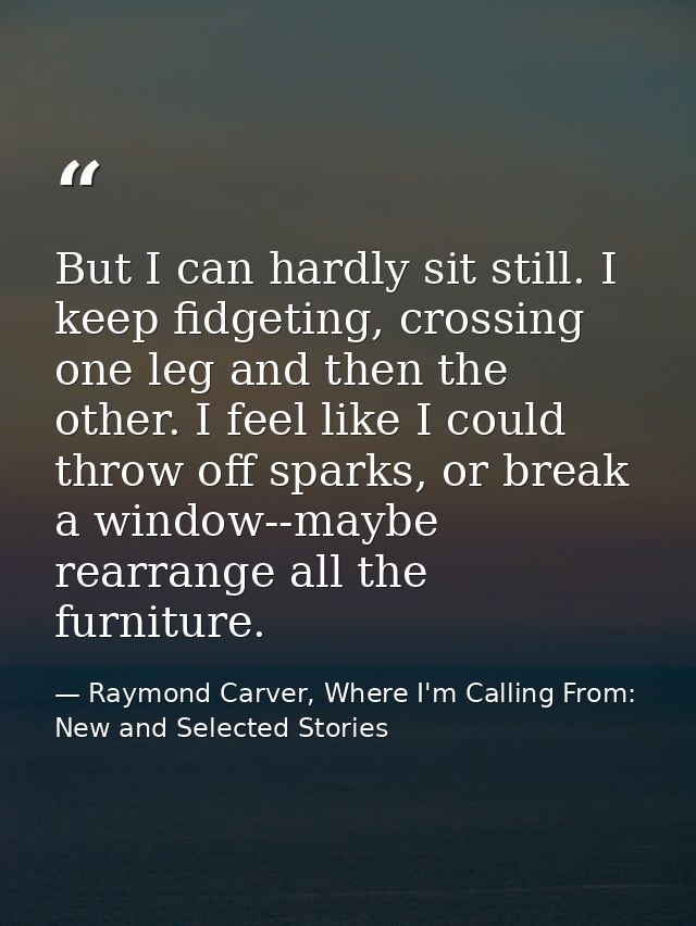 But I can hardly sit still. I keep fidgeting, crossing one leg and then the other. I feel like I could throw off sparks, — Raymond Carver, Where I'm Calling From: New and Selected Stories