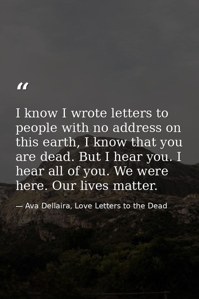 I know I wrote letters to people with no address on this earth, I know that you are dead. But I hear you. I hear all of  — Ava Dellaira, Love Letters to the Dead
