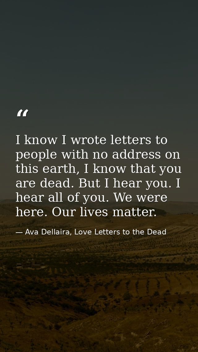I know I wrote letters to people with no address on this earth, I know that you are dead. But I hear you. I hear all of  — Ava Dellaira, Love Letters to the Dead