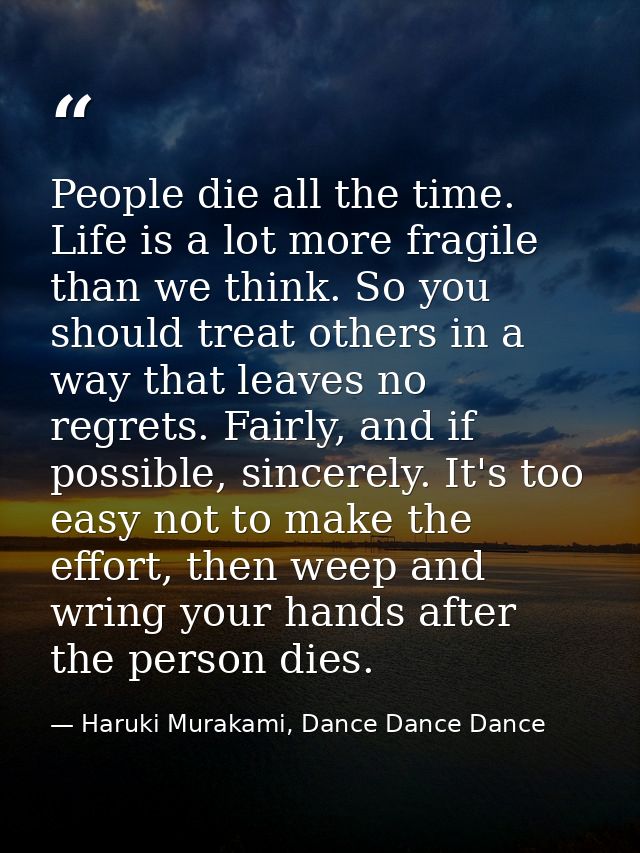 People die all the time. Life is a lot more fragile than we think. So you should treat others in a way that leaves no re — Haruki Murakami, Dance Dance Dance