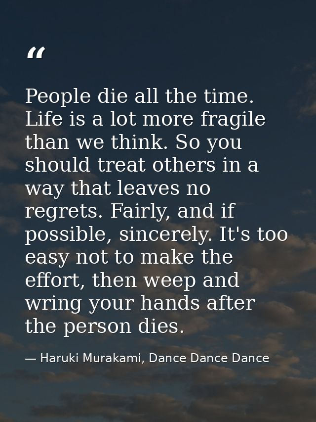 People die all the time. Life is a lot more fragile than we think. So you should treat others in a way that leaves no re — Haruki Murakami, Dance Dance Dance
