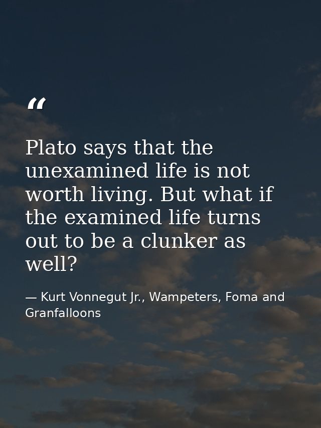 Plato says that the unexamined life is not worth living. But what if the examined life turns out to be a clunker as well — Kurt Vonnegut Jr., Wampeters, Foma and Granfalloons