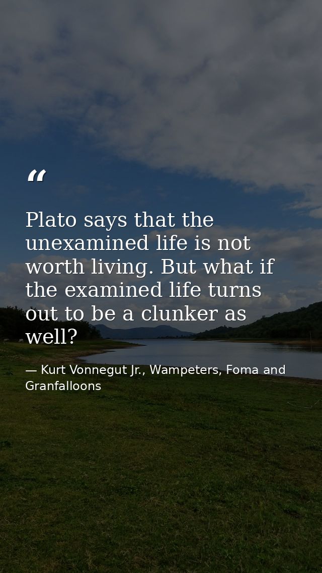 Plato says that the unexamined life is not worth living. But what if the examined life turns out to be a clunker as well — Kurt Vonnegut Jr., Wampeters, Foma and Granfalloons