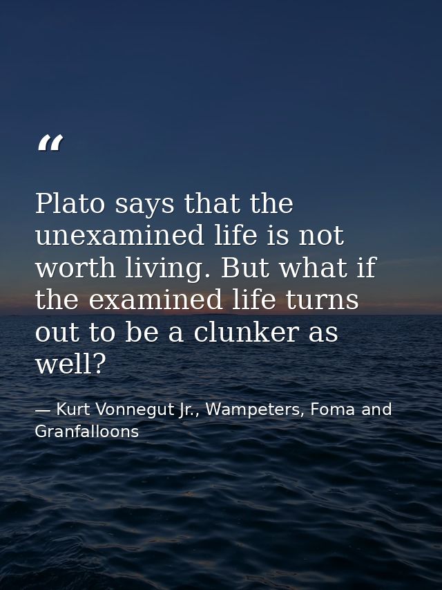 Plato says that the unexamined life is not worth living. But what if the examined life turns out to be a clunker as well — Kurt Vonnegut Jr., Wampeters, Foma and Granfalloons