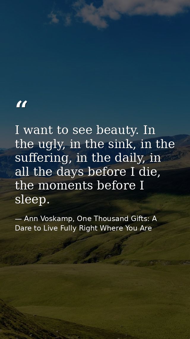 I want to see beauty. In the ugly, in the sink, in the suffering, in the daily, in all the days before I die, the moment — Ann Voskamp, One Thousand Gifts: A Dare to Live Fully Right Where You Are
