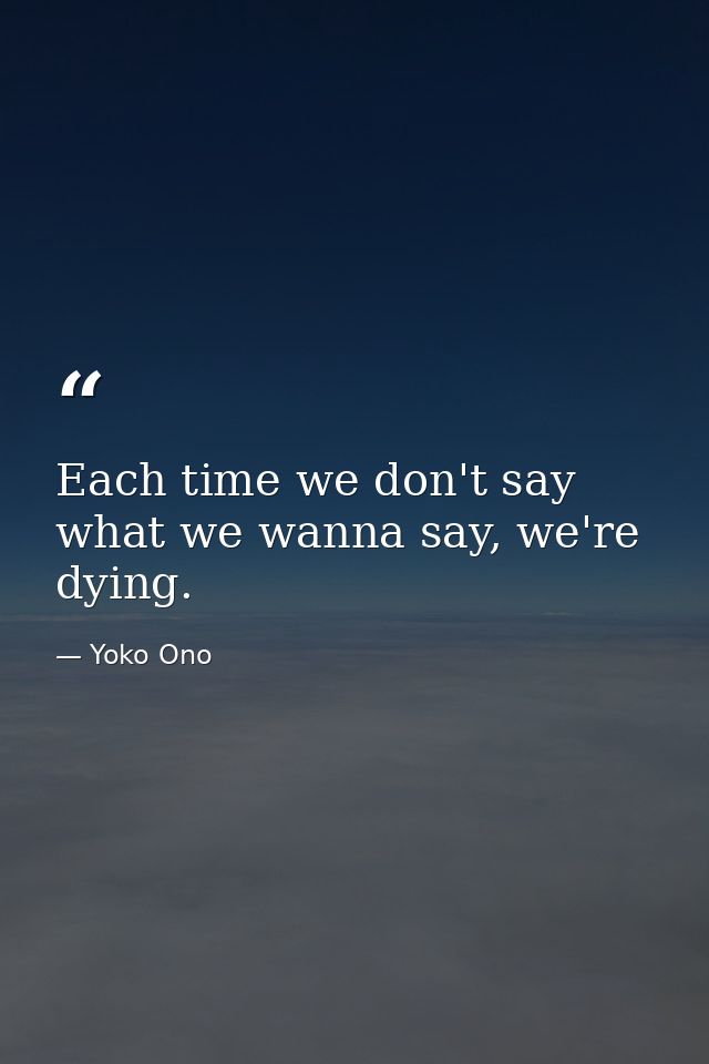 Each time we don't say what we wanna say, we're dying. — Yoko Ono