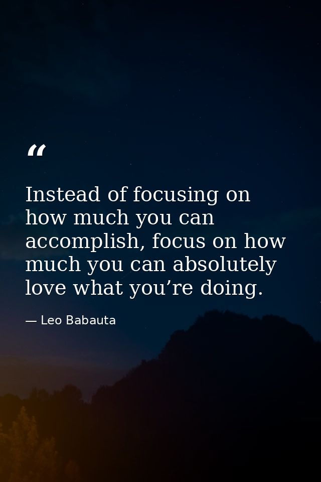 Instead of focusing on how much you can accomplish, focus on how much you can absolutely love what you’re doing. — Leo Babauta