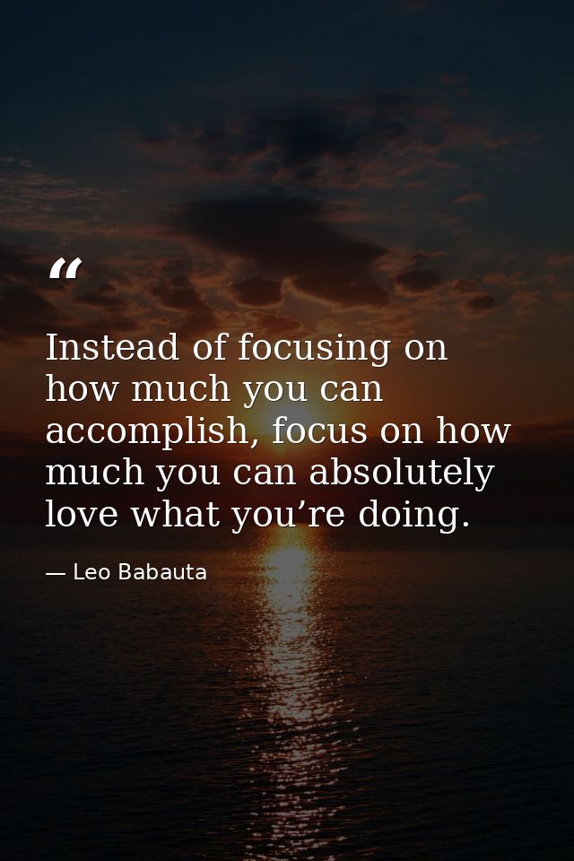 Instead of focusing on how much you can accomplish, focus on how much you can absolutely love what you’re doing. — Leo Babauta