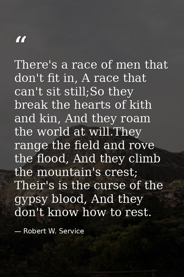 There's a race of men that don't fit in, A race that can't sit still;So they break the hearts of kith and kin, And they  — Robert W. Service