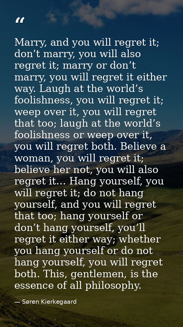 Marry, and you will regret it; don’t marry, you will also regret it; marry or don’t marry, you will regret it either way — Søren Kierkegaard