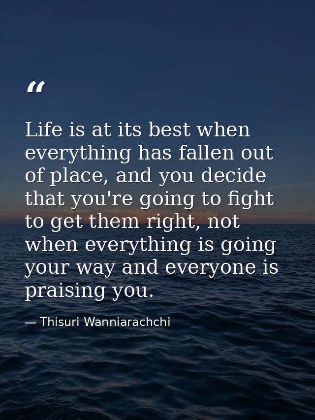 Life is at its best when everything has fallen out of place, and you decide that you're going to fight to get them right — Thisuri Wanniarachchi