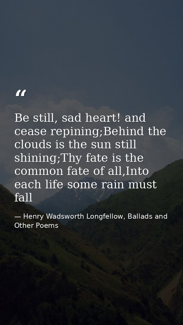 Be still, sad heart! and cease repining;Behind the clouds is the sun still shining;Thy fate is the common fate of all,In — Henry Wadsworth Longfellow, Ballads and Other Poems