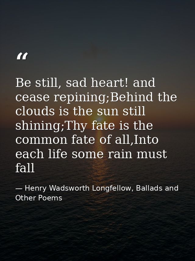 Be still, sad heart! and cease repining;Behind the clouds is the sun still shining;Thy fate is the common fate of all,In — Henry Wadsworth Longfellow, Ballads and Other Poems