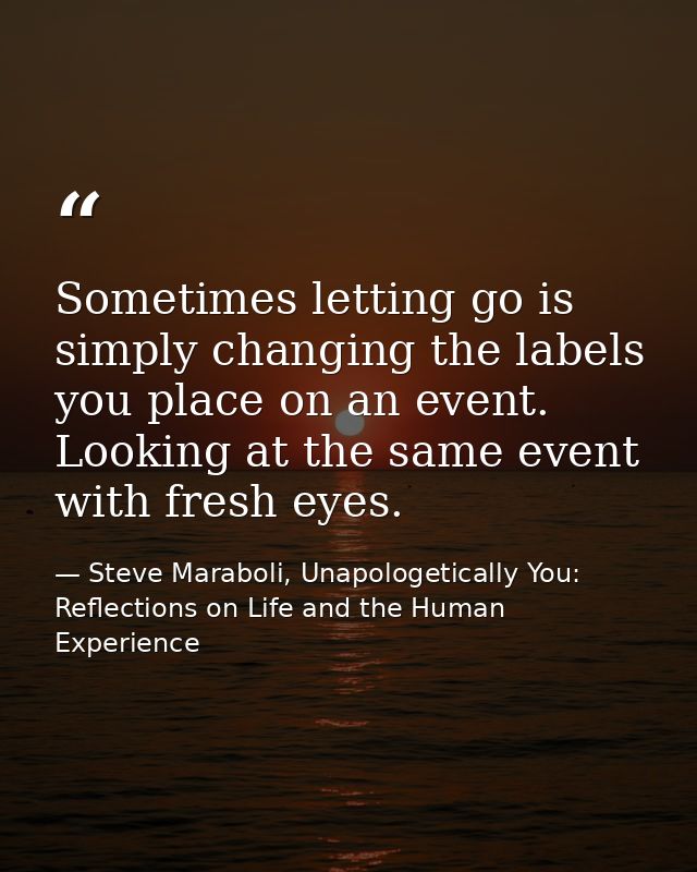 Sometimes letting go is simply changing the labels you place on an event. Looking at the same event with fresh eyes. — Steve Maraboli, Unapologetically You: Reflections on Life and the Human Experience