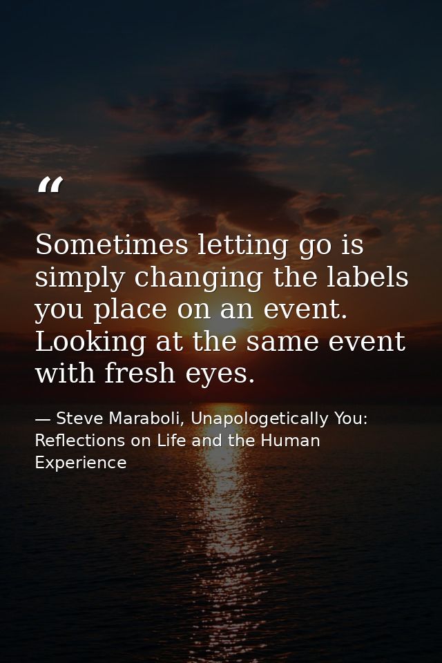 Sometimes letting go is simply changing the labels you place on an event. Looking at the same event with fresh eyes. — Steve Maraboli, Unapologetically You: Reflections on Life and the Human Experience