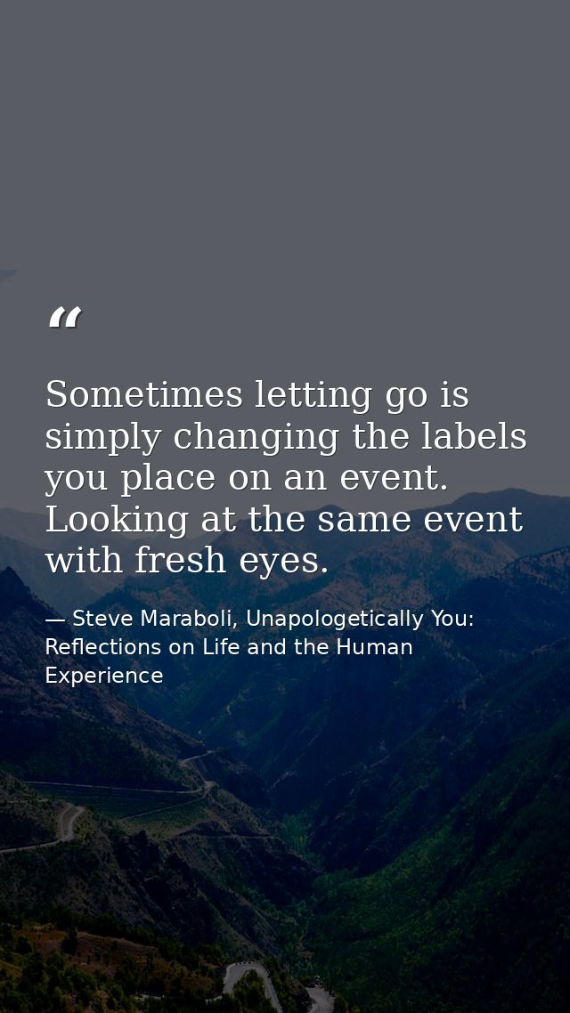 Sometimes letting go is simply changing the labels you place on an event. Looking at the same event with fresh eyes. — Steve Maraboli, Unapologetically You: Reflections on Life and the Human Experience